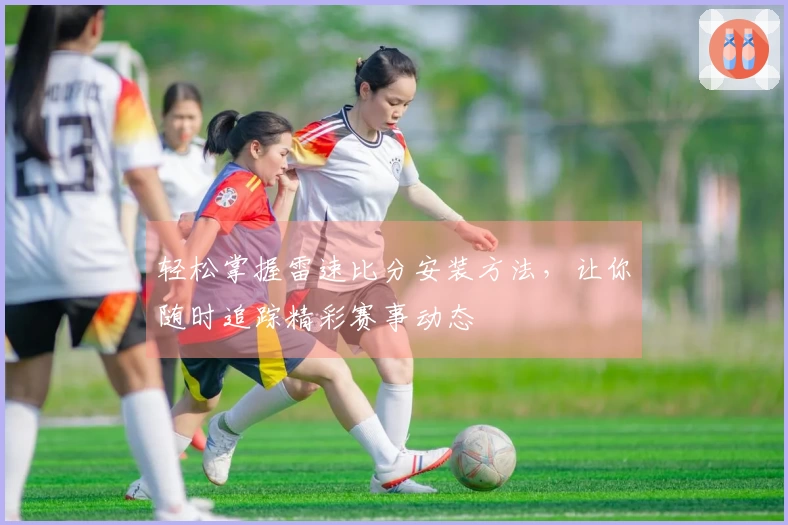 轻松掌握雷速比分安装方法，让你随时追踪精彩赛事动态